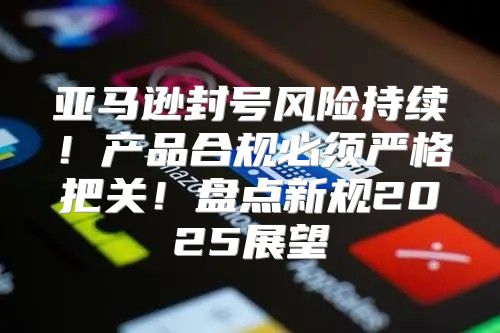 亚马逊封号风险持续！产品合规必须严格把关！盘点新规2025展望