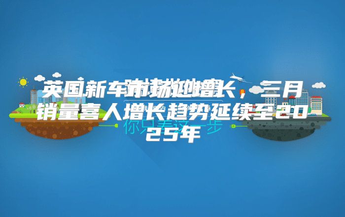 英国新车市场迎增长，三月销量喜人增长趋势延续至2025年