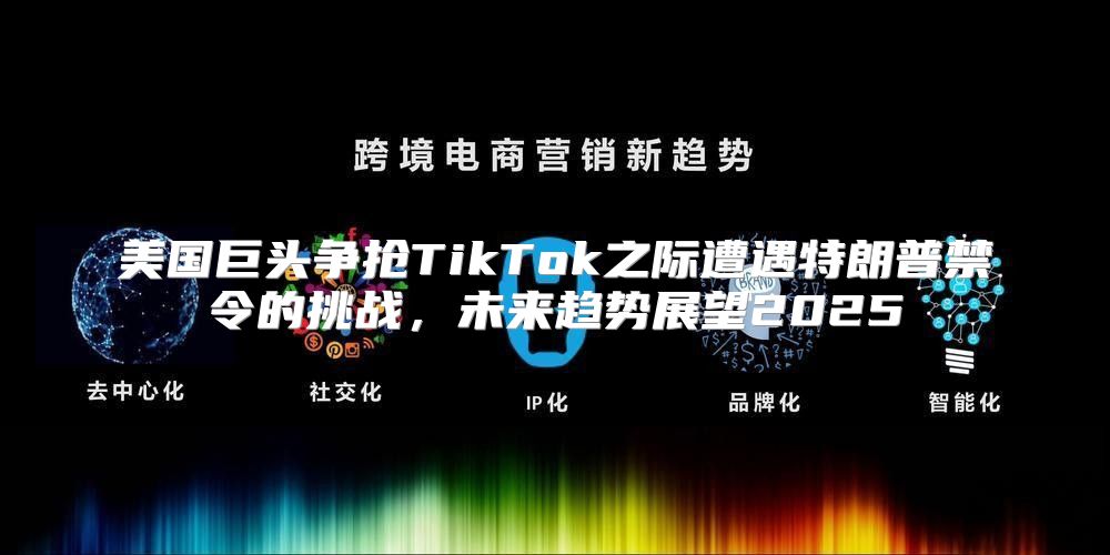 美国巨头争抢TikTok之际遭遇特朗普禁令的挑战，未来趋势展望2025