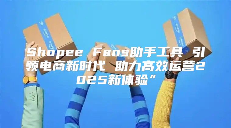 Shopee Fans助手工具 引领电商新时代 助力高效运营2025新体验”
