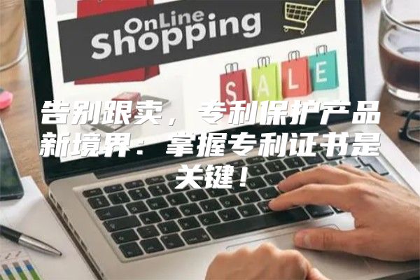 告别跟卖，专利保护产品新境界：掌握专利证书是关键！