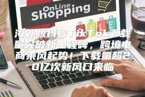 海外版抖音TikTok下载量突破新里程碑，跨境电商乘风起势！下载量超20亿次新风口来临