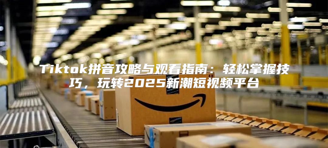 Tiktok拼音攻略与观看指南：轻松掌握技巧，玩转2025新潮短视频平台
