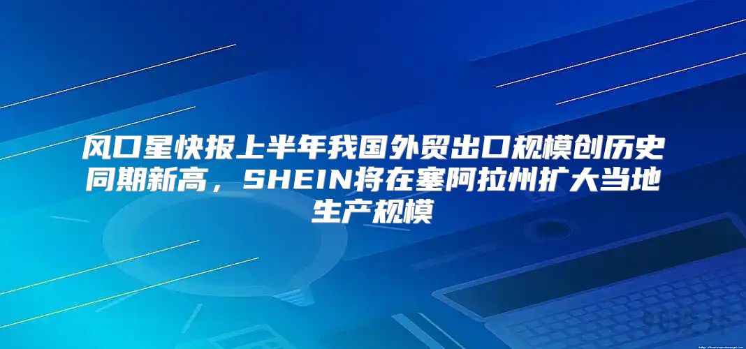 风口星快报上半年我国外贸出口规模创历史同期新高，SHEIN将在塞阿拉州扩大当地生产规模