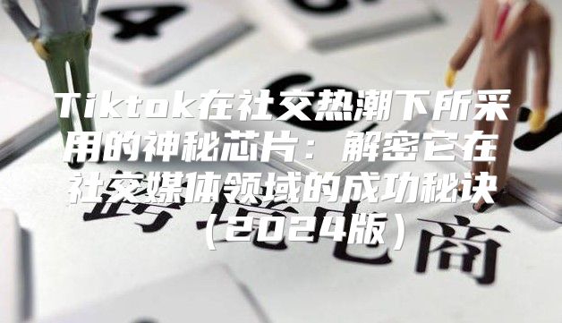 Tiktok在社交热潮下所采用的神秘芯片：解密它在社交媒体领域的成功秘诀2025版