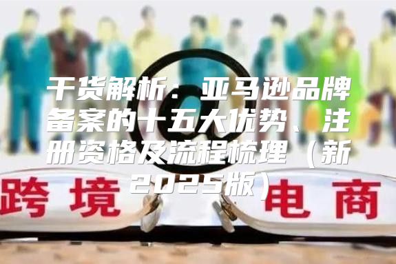 干货解析：亚马逊品牌备案的十五大优势、注册资格及流程梳理新2025版