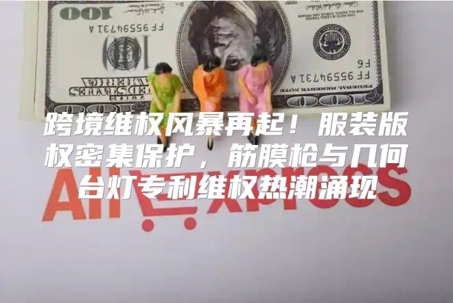 跨境维权风暴再起！服装版权密集保护，筋膜枪与几何台灯专利维权热潮涌现