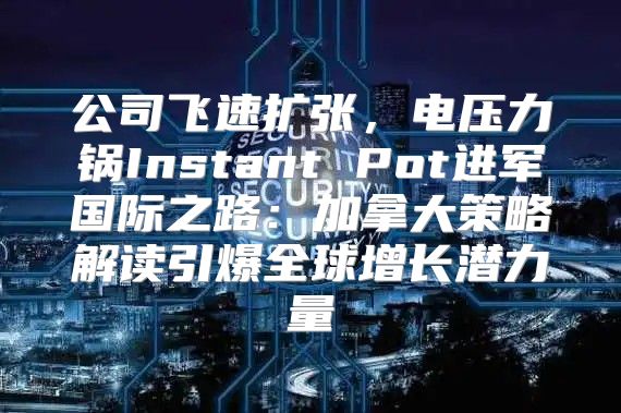 公司飞速扩张，电压力锅Instant Pot进军国际之路：加拿大策略解读引爆全球增长潜力量