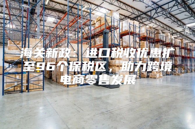 海关新政：进口税收优惠扩至96个保税区，助力跨境电商零售发展