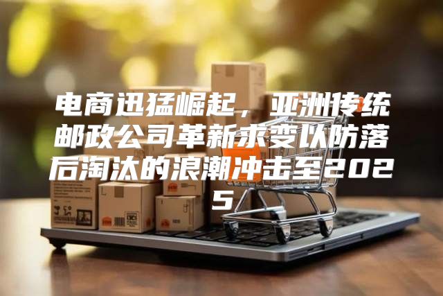 电商迅猛崛起，亚洲传统邮政公司革新求变以防落后淘汰的浪潮冲击至2025