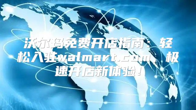 沃尔玛免费开店指南：轻松入驻walmart.com，极速开店新体验！