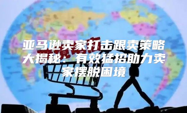 亚马逊卖家打击跟卖策略大揭秘：有效猛招助力卖家摆脱困境
