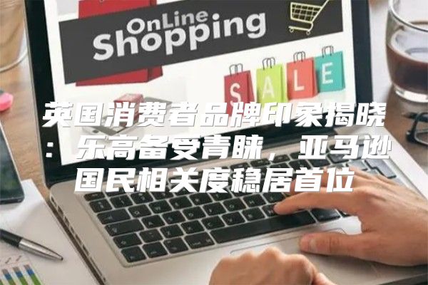 英国消费者品牌印象揭晓：乐高备受青睐，亚马逊国民相关度稳居首位
