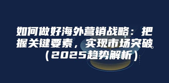 如何做好海外营销战略：把握关键要素，实现市场突破2025趋势解析
