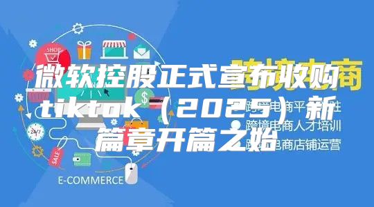 微软控股正式宣布收购tiktok2025新篇章开篇之始