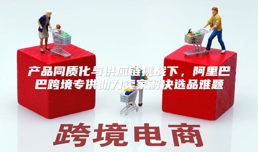 产品同质化与供应链挑战下，阿里巴巴跨境专供助力卖家解决选品难题