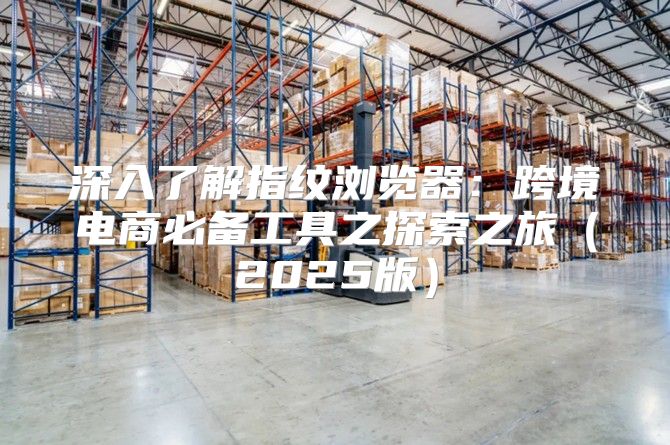 深入了解指纹浏览器：跨境电商必备工具之探索之旅2025版
