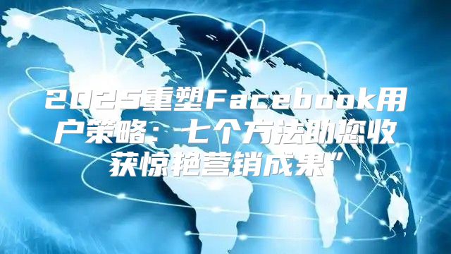 2025重塑Facebook用户策略：七个方法助您收获惊艳营销成果”