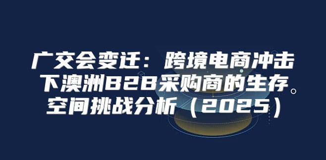 广交会变迁：跨境电商冲击下澳洲B2B采购商的生存空间挑战分析2025