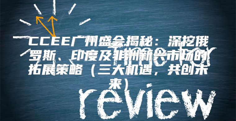 CCEE广州盛会揭秘：深挖俄罗斯、印度及非洲新兴市场的拓展策略三大机遇，共创未来