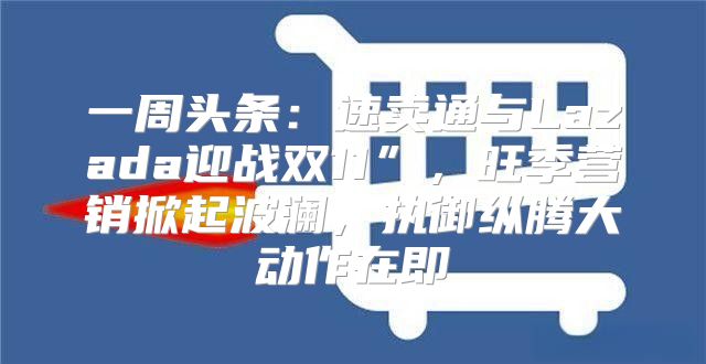 一周头条：速卖通与Lazada迎战双11”，旺季营销掀起波澜，执御纵腾大动作在即