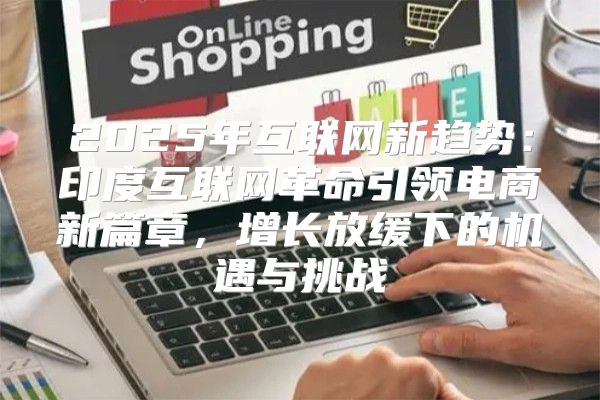 2025年互联网新趋势：印度互联网革命引领电商新篇章，增长放缓下的机遇与挑战