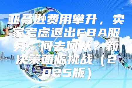 亚马逊费用攀升，卖家考虑退出FBA服务：何去何从？新决策面临挑战2025版
