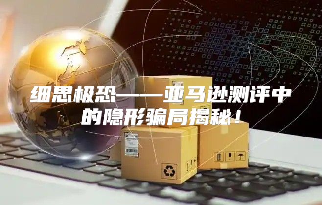 细思极恐——亚马逊测评中的隐形骗局揭秘！