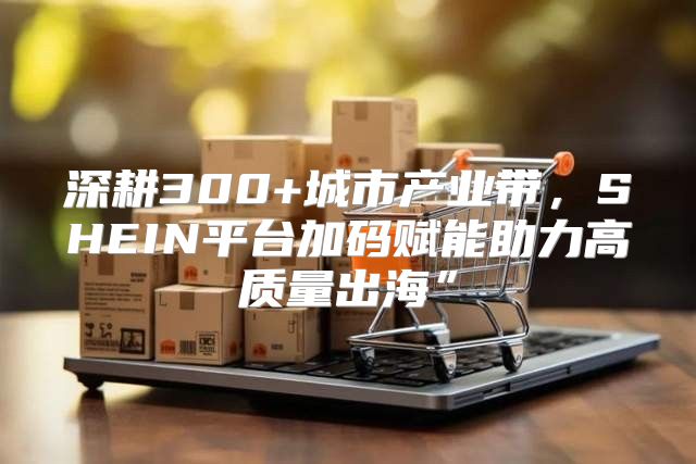 深耕300+城市产业带，SHEIN平台加码赋能助力高质量出海”