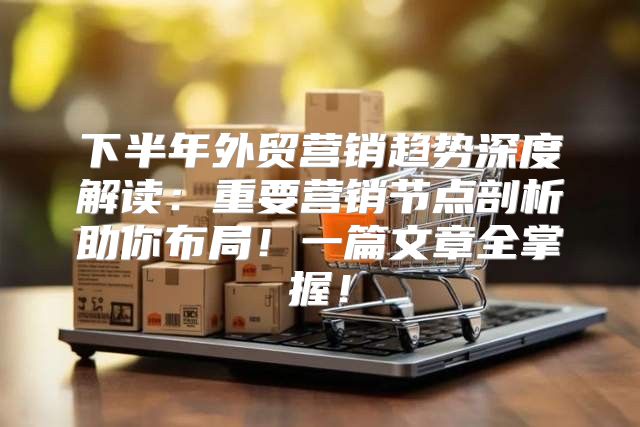 下半年外贸营销趋势深度解读：重要营销节点剖析助你布局！一篇文章全掌握！