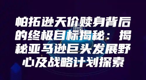 帕拓逊天价赎身背后的终极目标揭秘：揭秘亚马逊巨头发展野心及战略计划探索