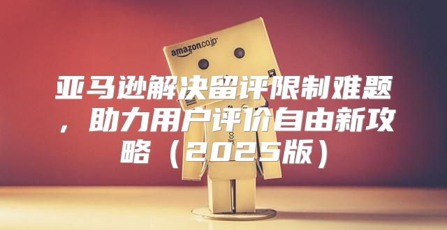 亚马逊解决留评限制难题，助力用户评价自由新攻略2025版