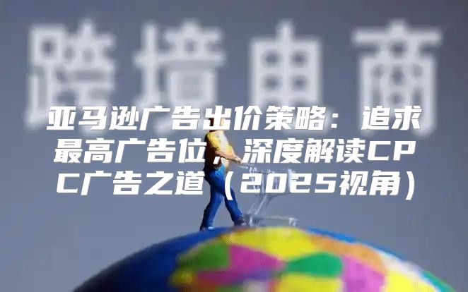 亚马逊广告出价策略：追求最高广告位，深度解读CPC广告之道2025视角