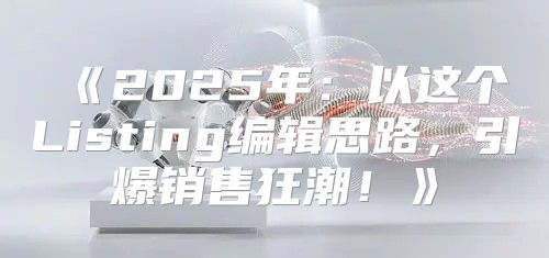 2025年：以这个Listing编辑思路，引爆销售狂潮！