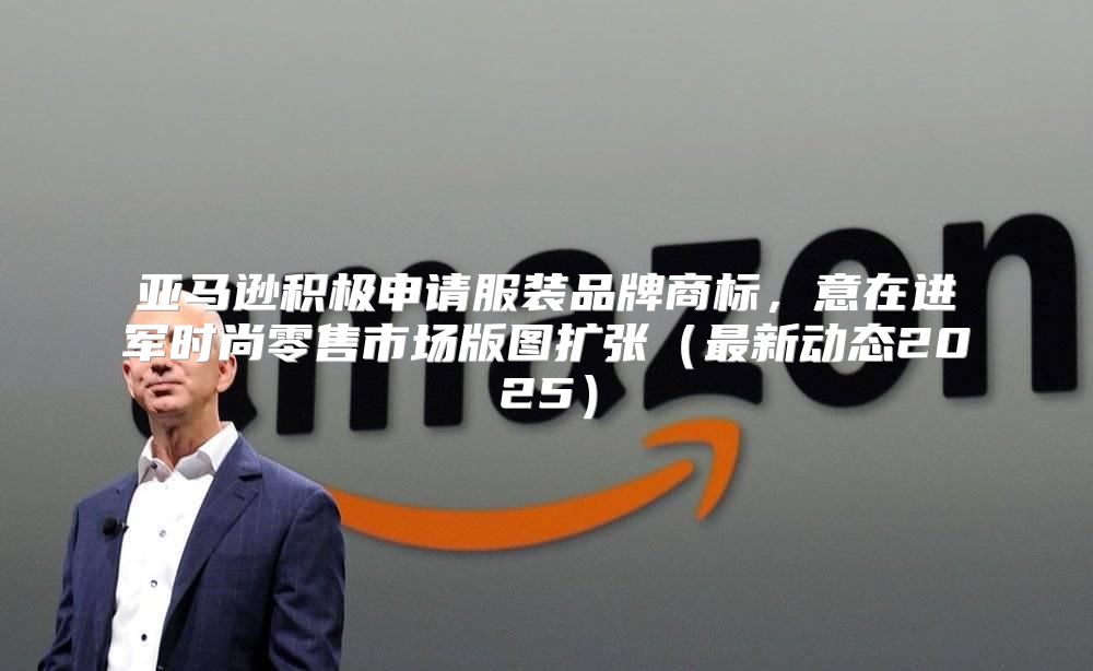 亚马逊积极申请服装品牌商标，意在进军时尚零售市场版图扩张最新动态2025