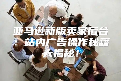 亚马逊新版卖家后台：站内广告操作秘籍大揭秘！