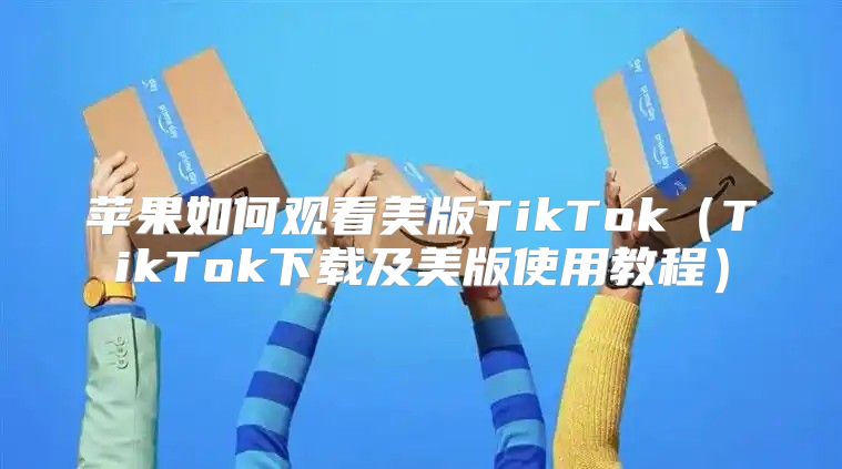 苹果如何观看美版TikTokTikTok下载及美版使用教程