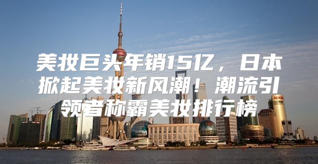 美妆巨头年销15亿，日本掀起美妆新风潮！潮流引领者称霸美妆排行榜