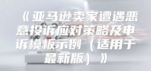 亚马逊卖家遭遇恶意投诉应对策略及申诉模板示例适用于最新版