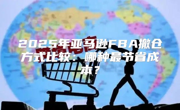 2025年亚马逊FBA撤仓方式比较：哪种最节省成本？