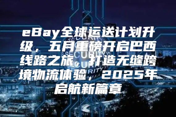eBay全球运送计划升级，五月重磅开启巴西线路之旅，打造无缝跨境物流体验，2025年启航新篇章