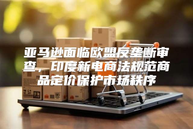 亚马逊面临欧盟反垄断审查，印度新电商法规范商品定价保护市场秩序
