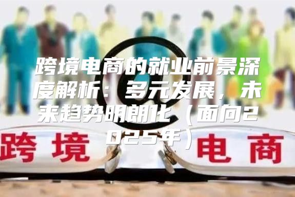 跨境电商的就业前景深度解析：多元发展，未来趋势明朗化面向2025年