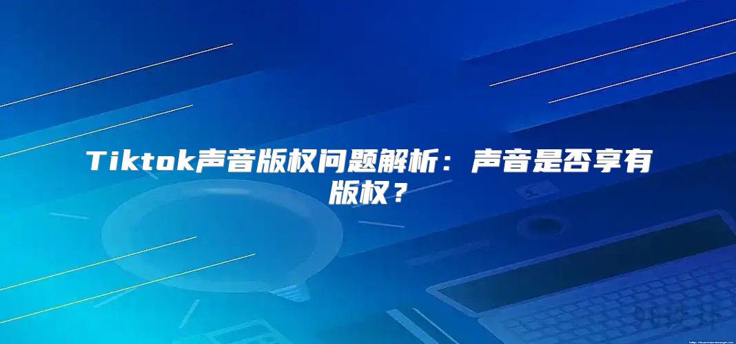 Tiktok声音版权问题解析：声音是否享有版权？
