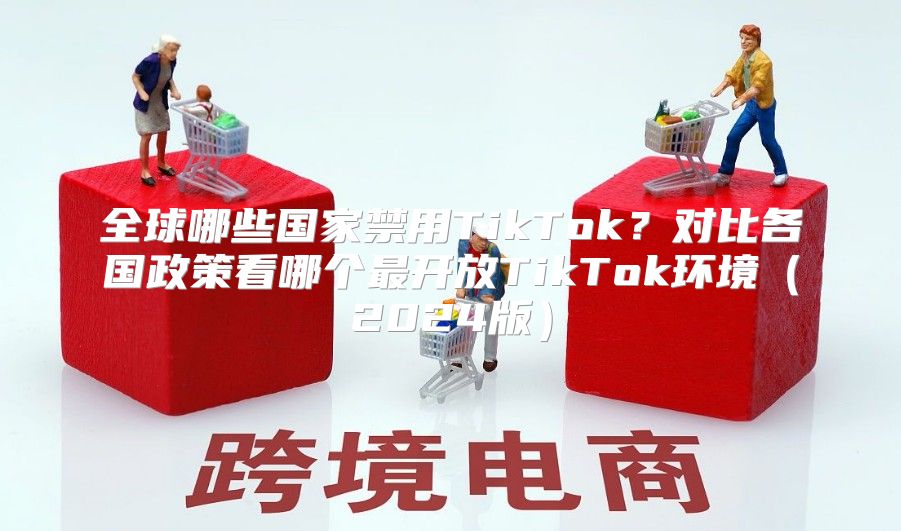全球哪些国家禁用TikTok？对比各国政策看哪个最开放TikTok环境2025版