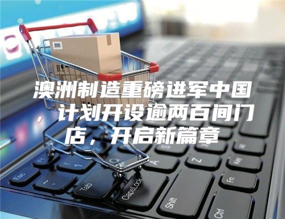 澳洲制造重磅进军中国，计划开设逾两百间门店，开启新篇章