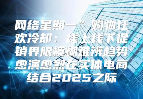 网络星期一”购物狂欢冷却：线上线下促销界限模糊难辨趋势愈演愈烈在实体电商结合2025之际