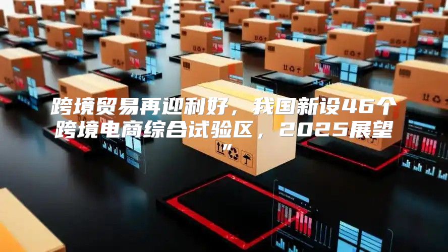 跨境贸易再迎利好，我国新设46个跨境电商综合试验区，2025展望”