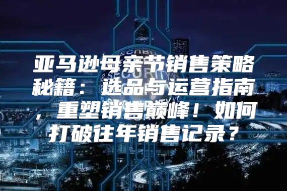 亚马逊母亲节销售策略秘籍：选品与运营指南，重塑销售巅峰！如何打破往年销售记录？
