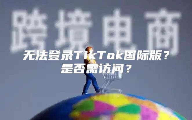 无法登录TikTok国际版？是否需访问？